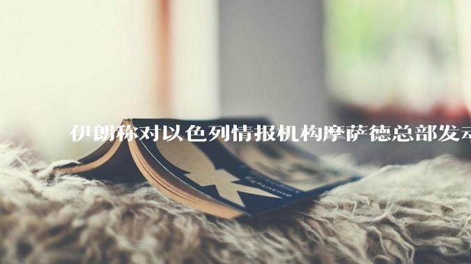 伊朗称对以色列情报机构摩萨德总部发动袭击，如何评价此举？以情报机构在此次冲突中发挥了什么作用？