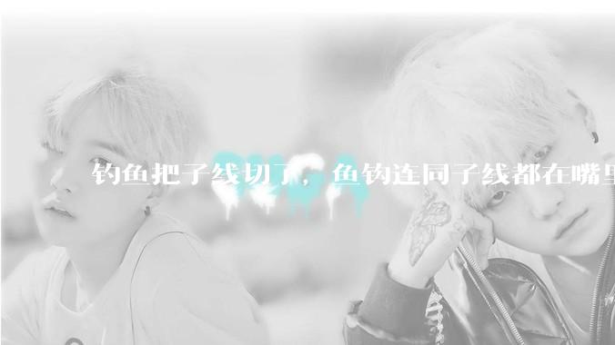 钓鱼把子线切了，鱼钩连同子线都在嘴里，鱼会死吗？