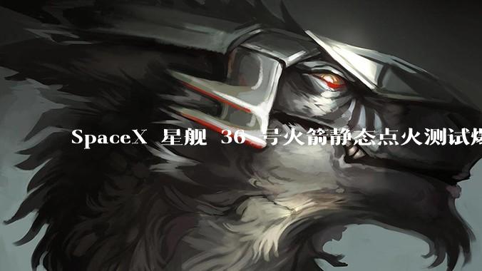 SpaceX 星舰 36 号火箭静态点火测试爆炸，爆炸的原因是什么？会对星舰发展产生什么影响？