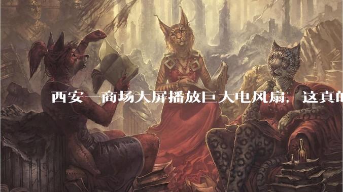 西安一商场大屏播放巨大电风扇，这真的能起到「望扇止暑」效果吗？还是单纯营销创意？