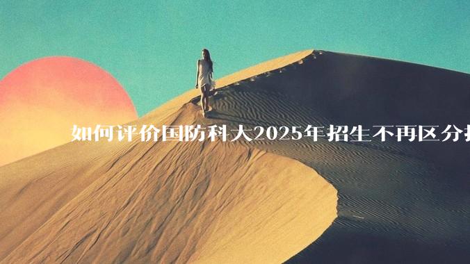 如何评价国防科大2025年招生不再区分指挥、技术、指技融合？